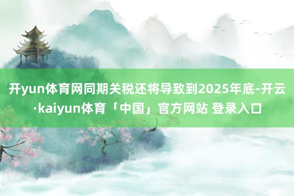 开yun体育网同期关税还将导致到2025年底-开云·kaiyun体育「中国」官方网站 登录入口