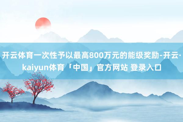 开云体育一次性予以最高800万元的能级奖励-开云·kaiyun体育「中国」官方网站 登录入口