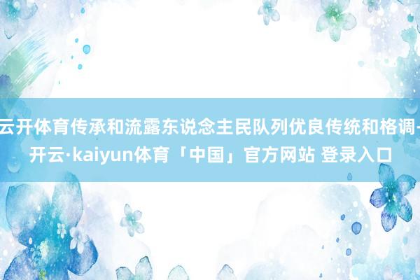云开体育传承和流露东说念主民队列优良传统和格调-开云·kaiyun体育「中国」官方网站 登录入口