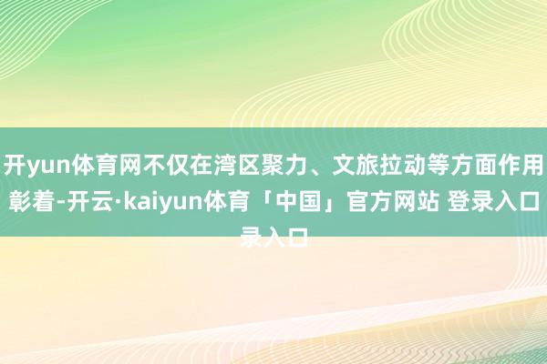 开yun体育网不仅在湾区聚力、文旅拉动等方面作用彰着-开云·kaiyun体育「中国」官方网站 登录入口