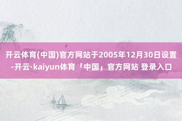 开云体育(中国)官方网站于2005年12月30日设置-开云·kaiyun体育「中国」官方网站 登录入口