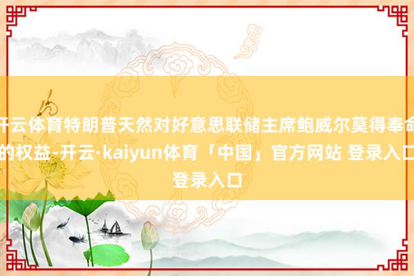 开云体育特朗普天然对好意思联储主席鲍威尔莫得奉命的权益-开云·kaiyun体育「中国」官方网站 登录入口
