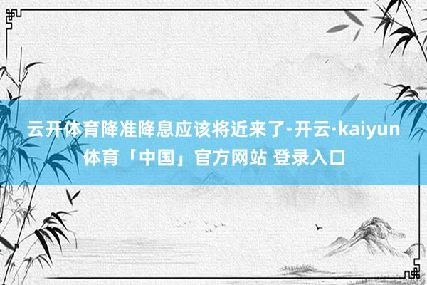 云开体育降准降息应该将近来了-开云·kaiyun体育「中国」官方网站 登录入口
