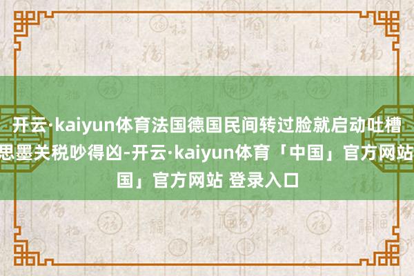开云·kaiyun体育法国德国民间转过脸就启动吐槽：加好意思墨关税吵得凶-开云·kaiyun体育「中国」官方网站 登录入口