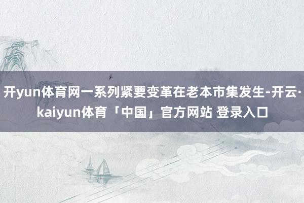 开yun体育网一系列紧要变革在老本市集发生-开云·kaiyun体育「中国」官方网站 登录入口
