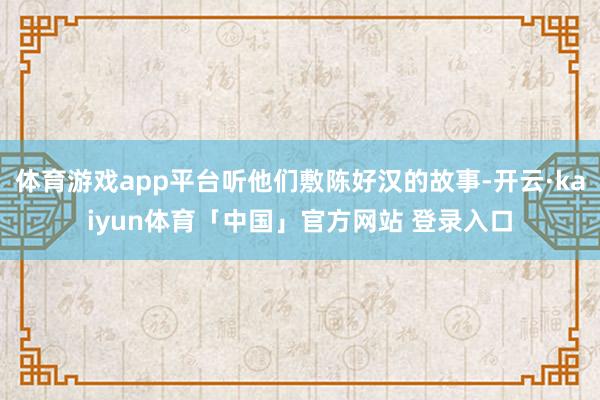 体育游戏app平台听他们敷陈好汉的故事-开云·kaiyun体育「中国」官方网站 登录入口