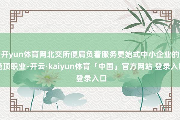 开yun体育网北交所便肩负着服务更始式中小企业的绝顶职业-开云·kaiyun体育「中国」官方网站 登录入口