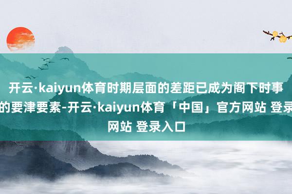 开云·kaiyun体育时期层面的差距已成为阁下时事走向的要津要素-开云·kaiyun体育「中国」官方网站 登录入口