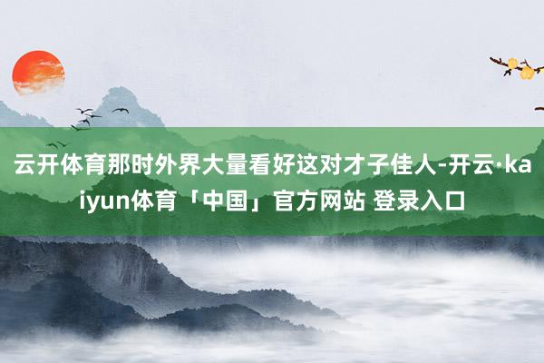 云开体育那时外界大量看好这对才子佳人-开云·kaiyun体育「中国」官方网站 登录入口