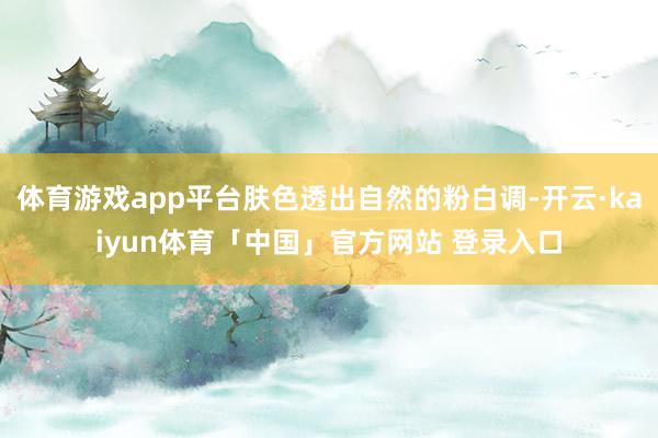 体育游戏app平台肤色透出自然的粉白调-开云·kaiyun体育「中国」官方网站 登录入口