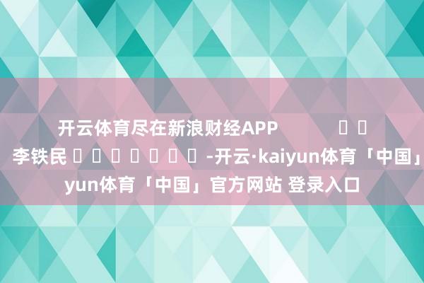 开云体育尽在新浪财经APP            						拖累裁剪：李铁民 							-开云·kaiyun体育「中国」官方网站 登录入口