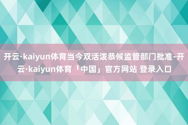 开云·kaiyun体育当今双活泼恭候监管部门批准-开云·kaiyun体育「中国」官方网站 登录入口