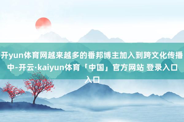开yun体育网越来越多的番邦博主加入到跨文化传播中-开云·kaiyun体育「中国」官方网站 登录入口