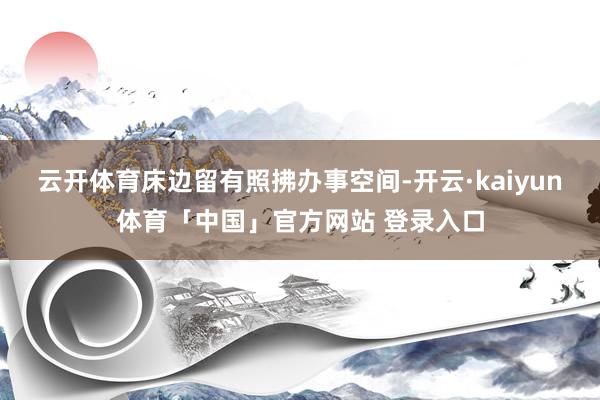 云开体育床边留有照拂办事空间-开云·kaiyun体育「中国」官方网站 登录入口