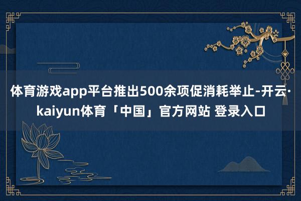 体育游戏app平台推出500余项促消耗举止-开云·kaiyun体育「中国」官方网站 登录入口