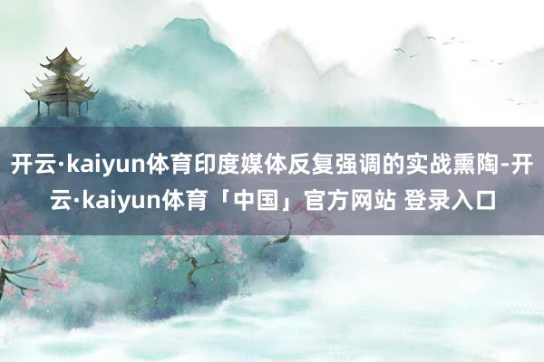 开云·kaiyun体育印度媒体反复强调的实战熏陶-开云·kaiyun体育「中国」官方网站 登录入口