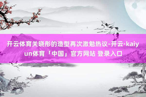 开云体育关晓彤的造型再次激勉热议-开云·kaiyun体育「中国」官方网站 登录入口