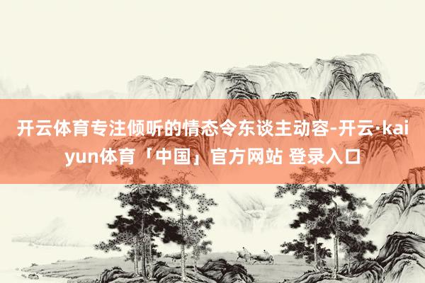 开云体育专注倾听的情态令东谈主动容-开云·kaiyun体育「中国」官方网站 登录入口