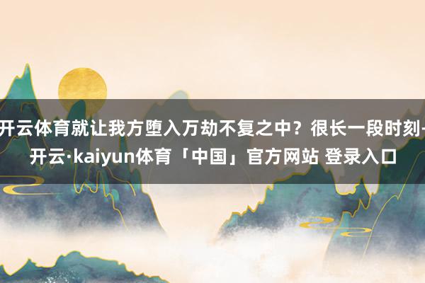 开云体育就让我方堕入万劫不复之中？很长一段时刻-开云·kaiyun体育「中国」官方网站 登录入口