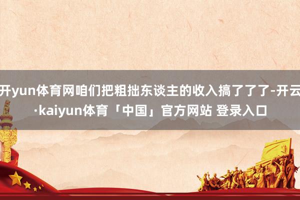 开yun体育网咱们把粗拙东谈主的收入搞了了了-开云·kaiyun体育「中国」官方网站 登录入口