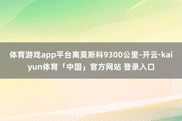 体育游戏app平台离莫斯科9300公里-开云·kaiyun体育「中国」官方网站 登录入口