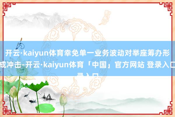 开云·kaiyun体育幸免单一业务波动对举座筹办形成冲击-开云·kaiyun体育「中国」官方网站 登录入口