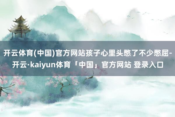 开云体育(中国)官方网站孩子心里头憋了不少憋屈-开云·kaiyun体育「中国」官方网站 登录入口