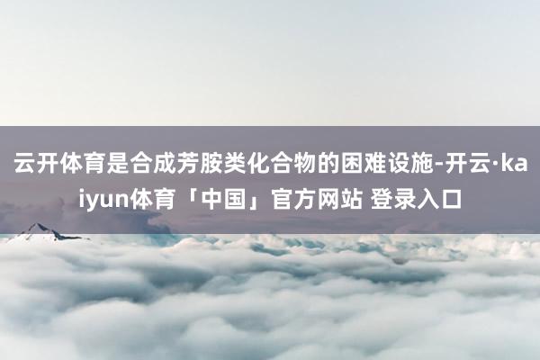 云开体育是合成芳胺类化合物的困难设施-开云·kaiyun体育「中国」官方网站 登录入口