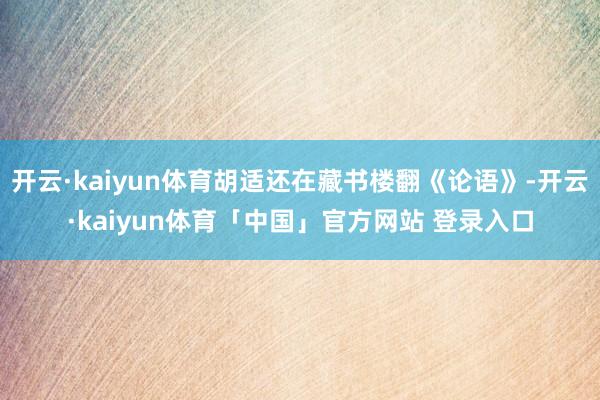 开云·kaiyun体育胡适还在藏书楼翻《论语》-开云·kaiyun体育「中国」官方网站 登录入口