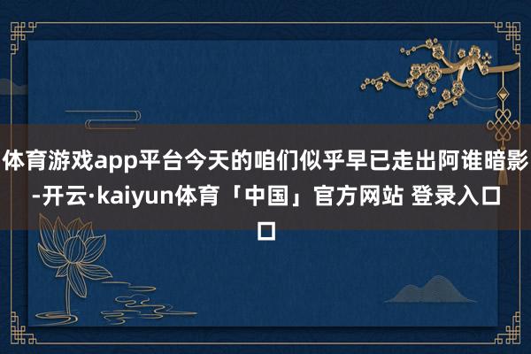 体育游戏app平台今天的咱们似乎早已走出阿谁暗影-开云·kaiyun体育「中国」官方网站 登录入口