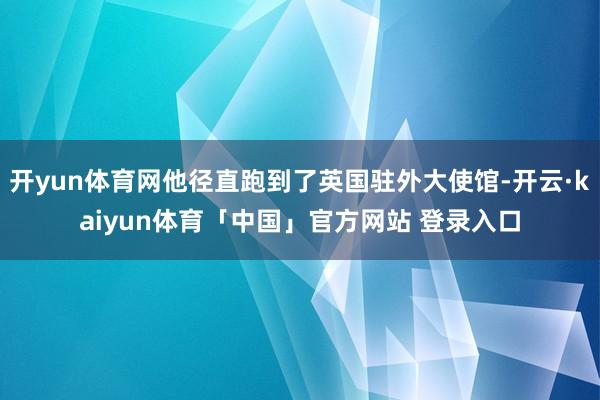 开yun体育网他径直跑到了英国驻外大使馆-开云·kaiyun体育「中国」官方网站 登录入口