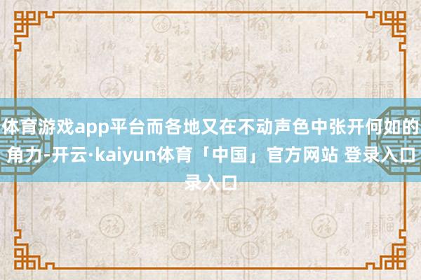 体育游戏app平台而各地又在不动声色中张开何如的角力-开云·kaiyun体育「中国」官方网站 登录入口