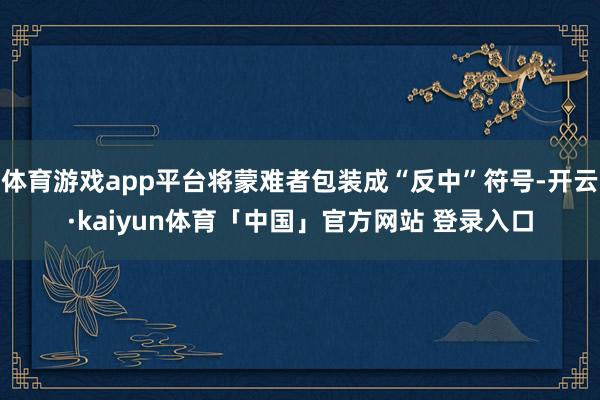 体育游戏app平台将蒙难者包装成“反中”符号-开云·kaiyun体育「中国」官方网站 登录入口