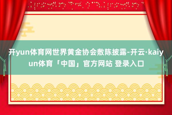 开yun体育网世界黄金协会敷陈披露-开云·kaiyun体育「中国」官方网站 登录入口