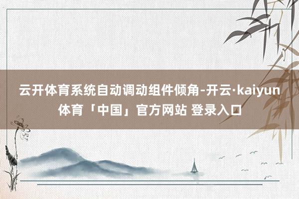 云开体育系统自动调动组件倾角-开云·kaiyun体育「中国」官方网站 登录入口