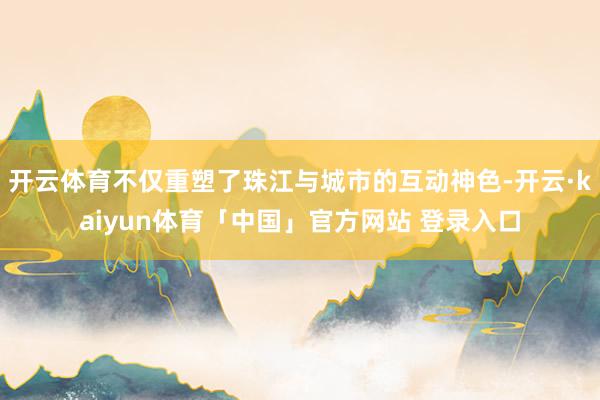 开云体育不仅重塑了珠江与城市的互动神色-开云·kaiyun体育「中国」官方网站 登录入口
