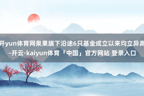 开yun体育网泉果旗下沿途6只基金成立以来均立异高-开云·kaiyun体育「中国」官方网站 登录入口