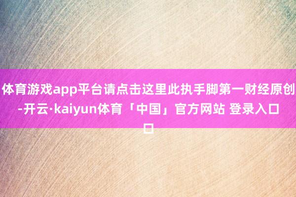 体育游戏app平台请点击这里此执手脚第一财经原创-开云·kaiyun体育「中国」官方网站 登录入口