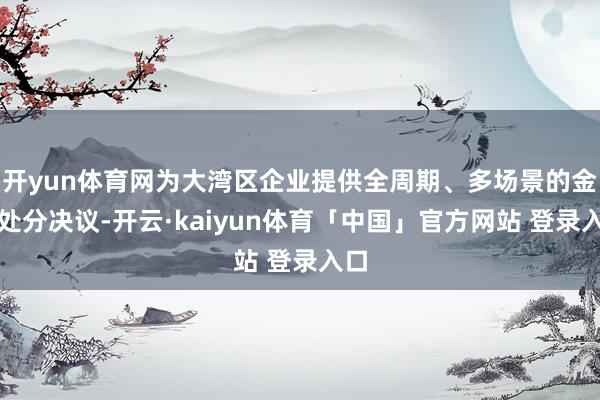 开yun体育网为大湾区企业提供全周期、多场景的金融处分决议-开云·kaiyun体育「中国」官方网站 登录入口