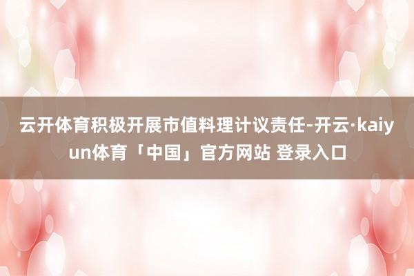 云开体育积极开展市值料理计议责任-开云·kaiyun体育「中国」官方网站 登录入口