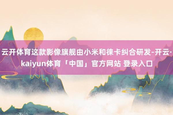 云开体育这款影像旗舰由小米和徕卡纠合研发-开云·kaiyun体育「中国」官方网站 登录入口