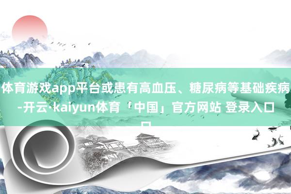 体育游戏app平台或患有高血压、糖尿病等基础疾病-开云·kaiyun体育「中国」官方网站 登录入口