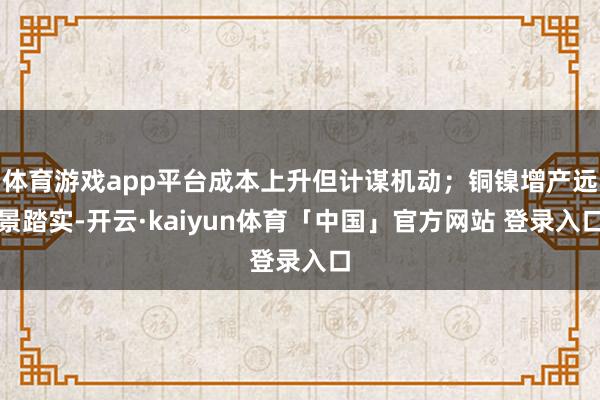 体育游戏app平台成本上升但计谋机动；铜镍增产远景踏实-开云·kaiyun体育「中国」官方网站 登录入口