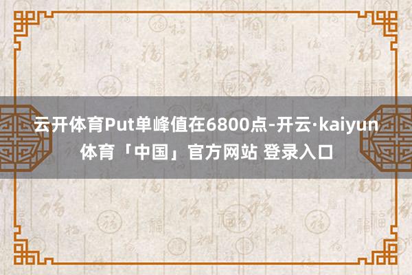 云开体育Put单峰值在6800点-开云·kaiyun体育「中国」官方网站 登录入口