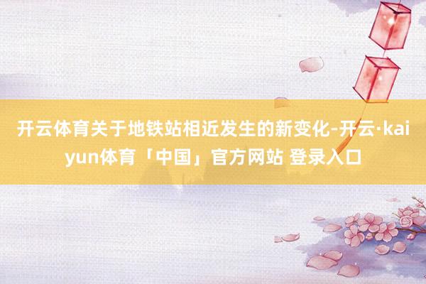 开云体育关于地铁站相近发生的新变化-开云·kaiyun体育「中国」官方网站 登录入口