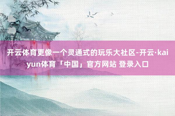 开云体育更像一个灵通式的玩乐大社区-开云·kaiyun体育「中国」官方网站 登录入口
