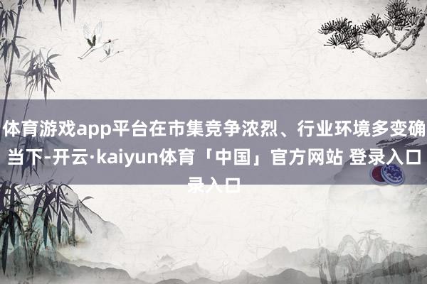 体育游戏app平台在市集竞争浓烈、行业环境多变确当下-开云·kaiyun体育「中国」官方网站 登录入口