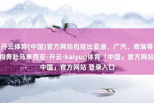 开云体育(中国)官方网站包括比亚迪、广汽、奇瑞等中国车企均奔赴马来西亚-开云·kaiyun体育「中国」官方网站 登录入口