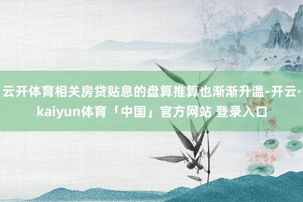 云开体育相关房贷贴息的盘算推算也渐渐升温-开云·kaiyun体育「中国」官方网站 登录入口
