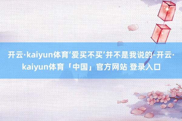 开云·kaiyun体育‘爱买不买’并不是我说的-开云·kaiyun体育「中国」官方网站 登录入口